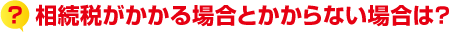?相続税がかかる場合とかからない場合は?